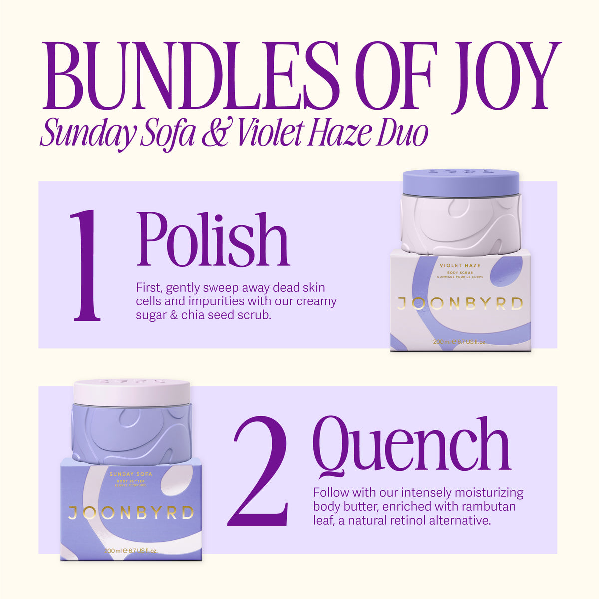 Bundles of JOY. SUNDAY SOFA and VIOLET HAZE Duo. First, gently sweep away dead skin cells and impurities with our creamy sugar and chia seed scrub. Follow with our intensely moisturizing body butter, enriched with rambutan leaf, a natural retinol alternative.