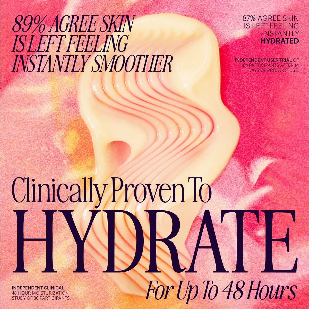 Clinically proven to hydrate for up to 48 hours. 86% agree skin is left feeling instantly smoother. Independent user trial of 104 participants after 14 days of product use.