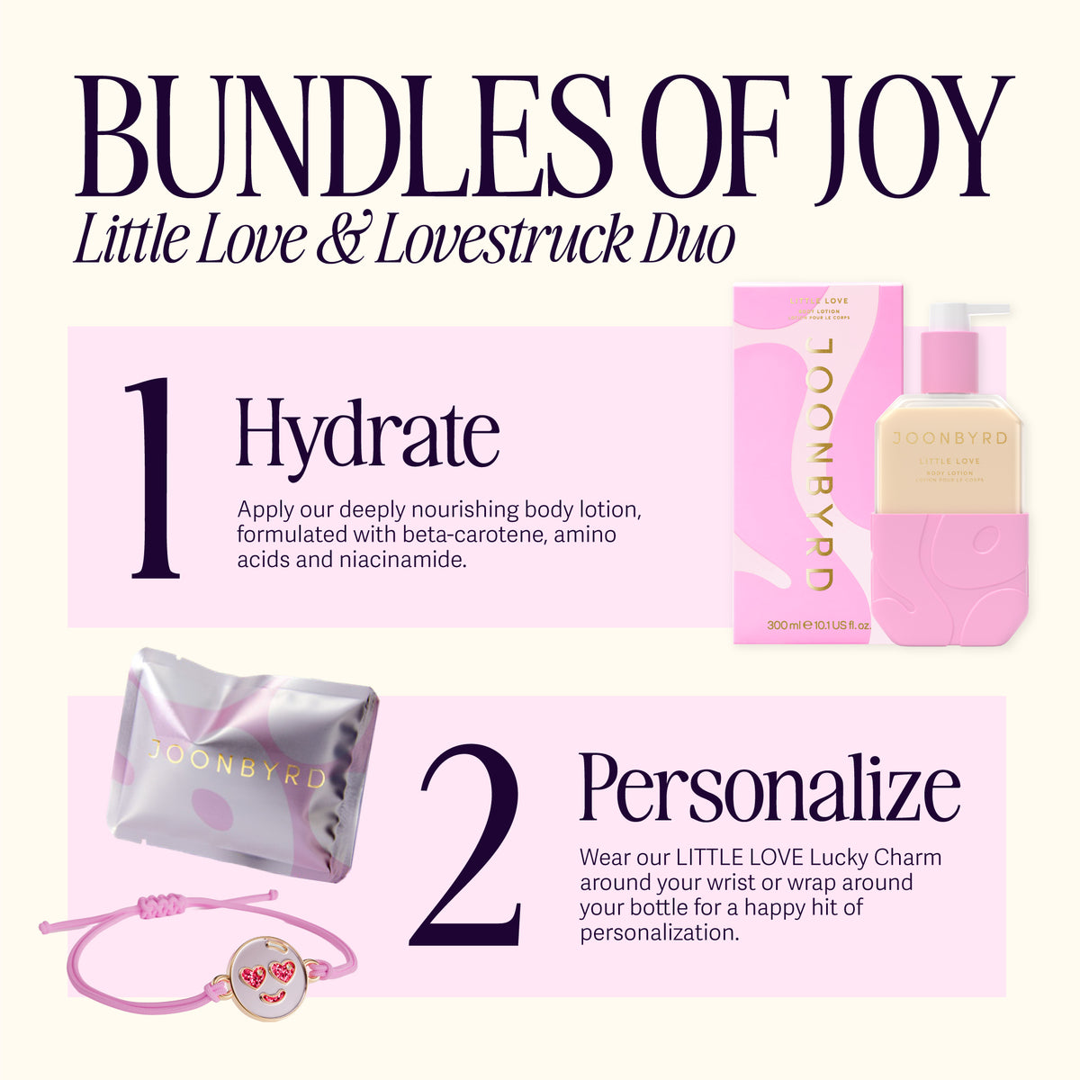 BUNDLES OF JOY -  LITTLE LOVE Body Lotion and LOVESTRUCK Charm. 1. Hydrate. Apply our deeply nourishing body lotion, formulated with beta-carotene, amino acids and niacinamide. 2. Personalize. Wear our LITTLE LOVE Lucky Charm around your wrist or wrap around your bottle for a happy hit of personalization.