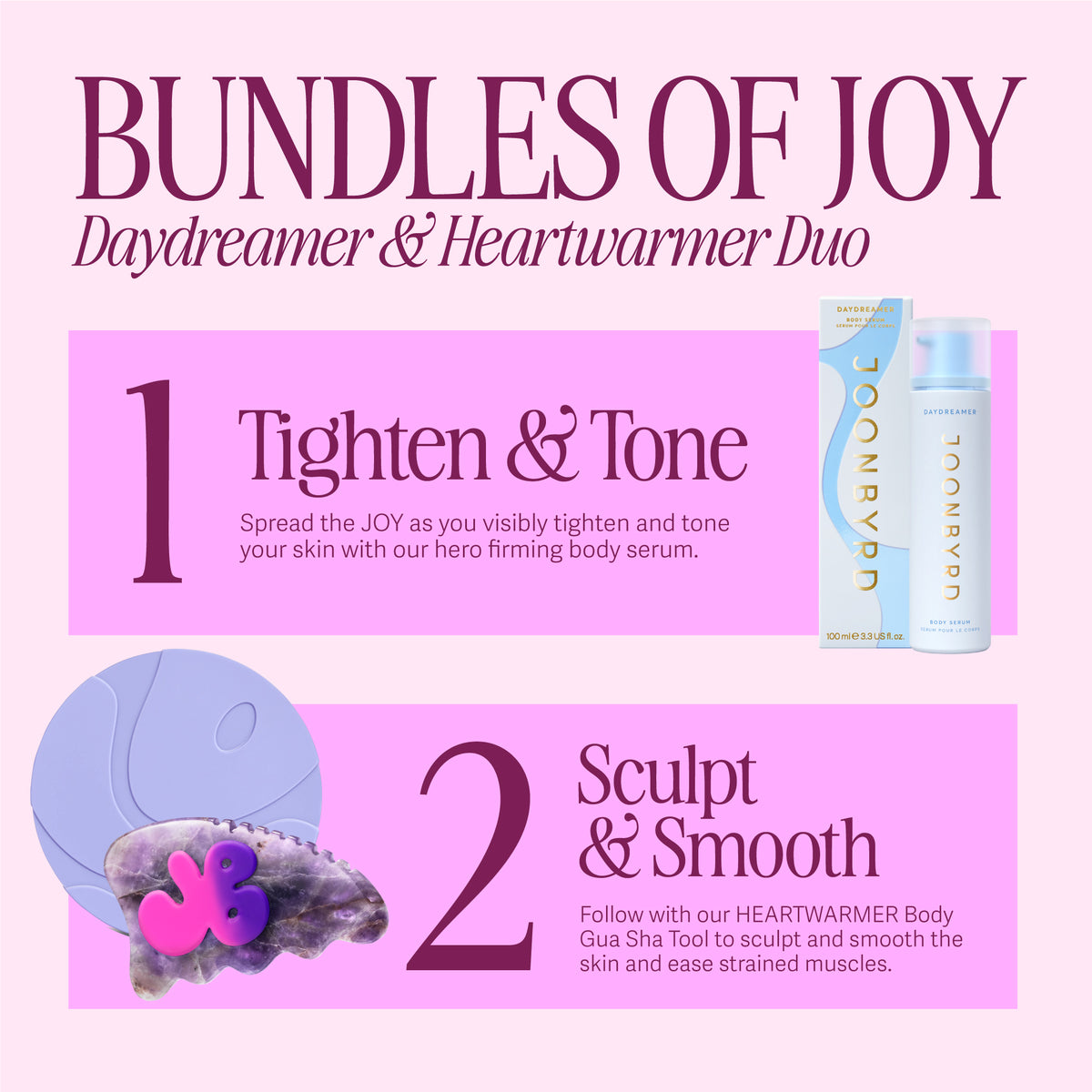 BUNDLES OF JOY - DAYDREAMER Body Serum and HEARTWARMER Gua Sha. 1. Tighten & Tone. Spead the JOY as you visibly tighten and tone your skin with our hero firming body serum. 2. Sculpt & Smooth. Follow with our HEARTWARMER Body Gua Sha Tool to sculpt and smooth the skin and ease strained muscles.