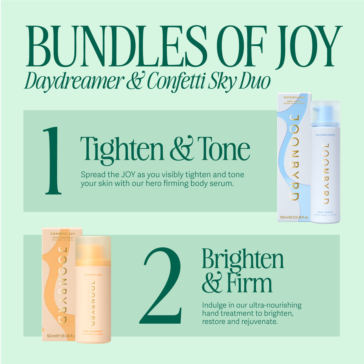 BUNDLES OF JOY - DAYDREAMER Body Serum and CONFETTI SKY Hand Treatment. 1. Tighten. & Tone. Spread the JOY as you visibly tighten and tone your skin with our hero firming body serum. 2. Brighten & Firm. Indulge in our ultra-nourishing hand treatment to brighten, restore and rejuvenate.