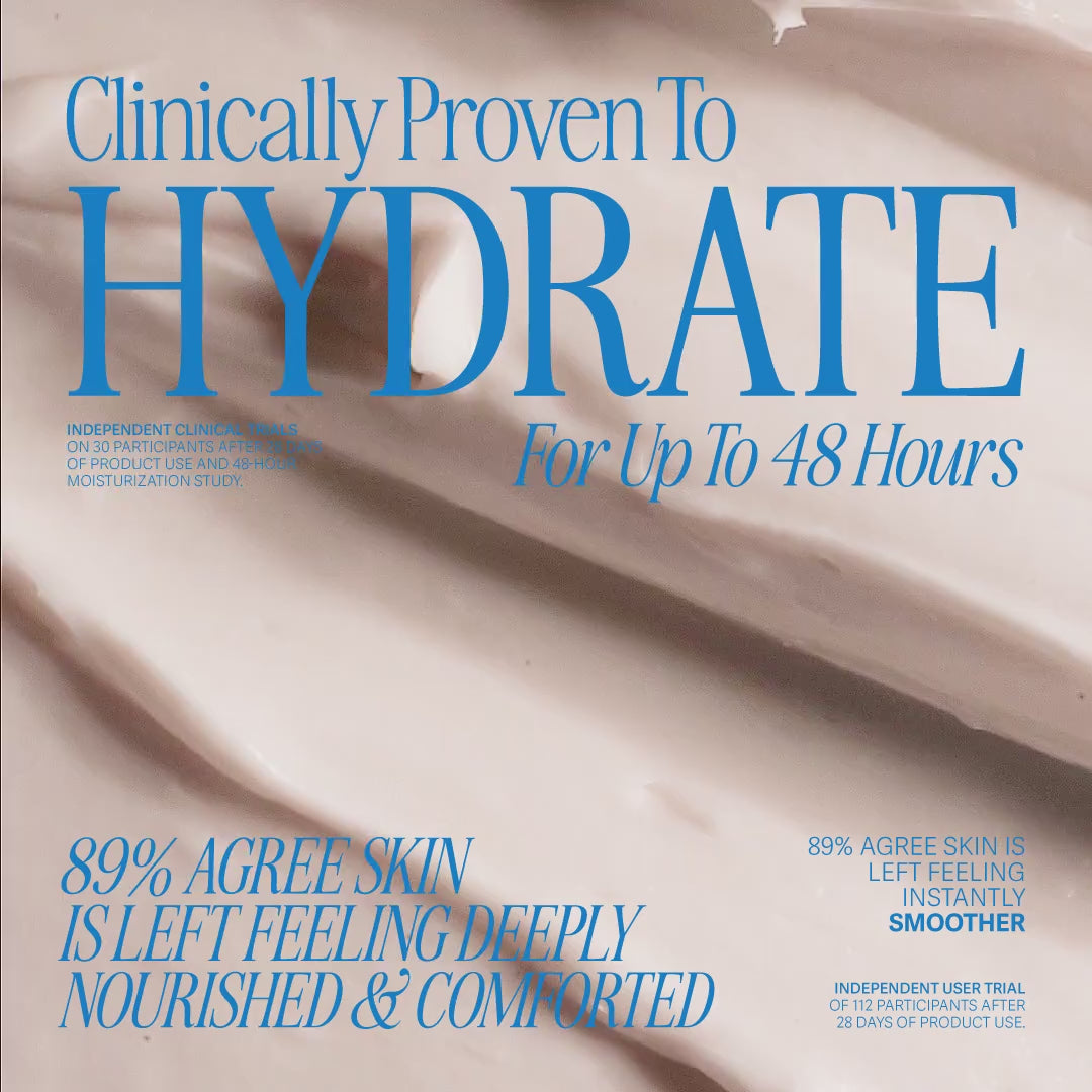 Clinically proven to hydrate for up to 48 hours. Independent clinical trials on 30 participants after 28 days of product use and 48-hour moisturization study. 89% agree skin is left feeling deeply nourished and comforted. 89% agree skin is left feeling instantly smoother. Independent user trial of 112 participants after 28 days of product use.